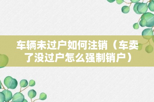 车辆未过户如何注销（车卖了没过户怎么强制销户）