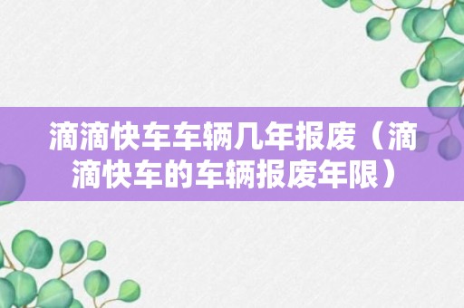 滴滴快车车辆几年报废（滴滴快车的车辆报废年限）