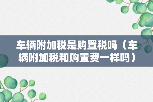 车辆附加税是购置税吗（车辆附加税和购置费一样吗）