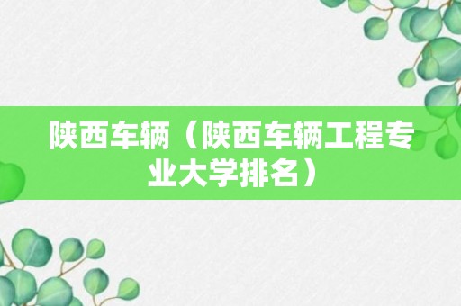 陕西车辆（陕西车辆工程专业大学排名）