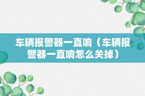 车辆报警器一直响（车辆报警器一直响怎么关掉）