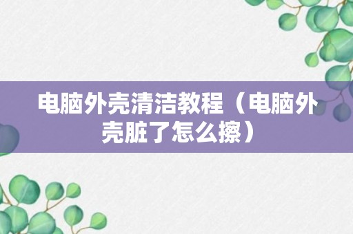 电脑外壳清洁教程（电脑外壳脏了怎么擦）