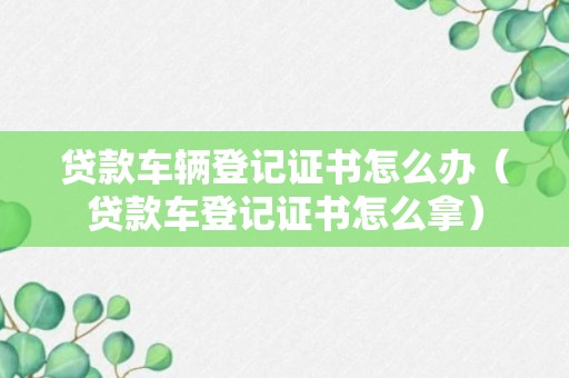 贷款车辆登记证书怎么办（贷款车登记证书怎么拿）