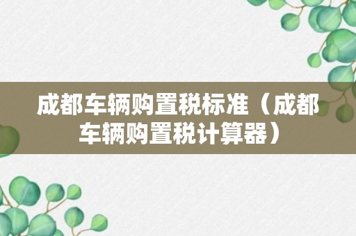 成都车辆购置税标准（成都车辆购置税计算器）