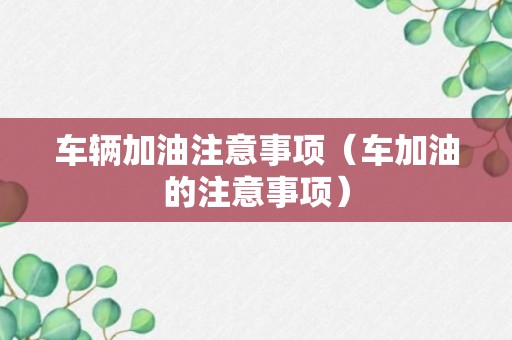 车辆加油注意事项（车加油的注意事项）