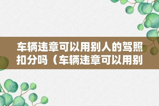 车辆违章可以用别人的驾照扣分吗（车辆违章可以用别人的驾照扣分吗怎么处理）