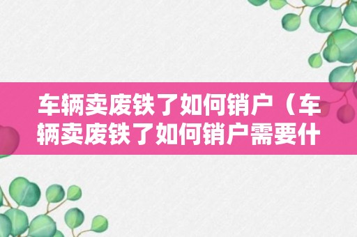 车辆卖废铁了如何销户（车辆卖废铁了如何销户需要什么费用）