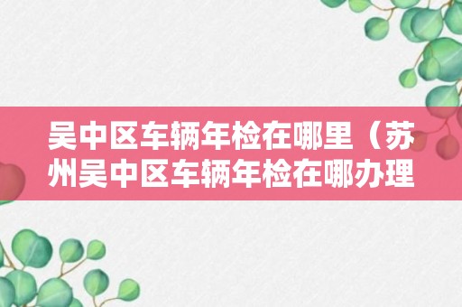 吴中区车辆年检在哪里（苏州吴中区车辆年检在哪办理）