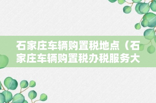 石家庄车辆购置税地点（石家庄车辆购置税办税服务大厅电话）