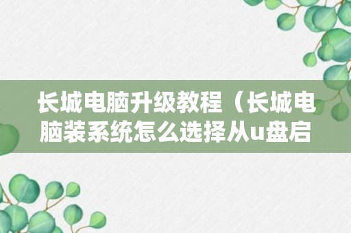 长城电脑升级教程（长城电脑装系统怎么选择从u盘启动）