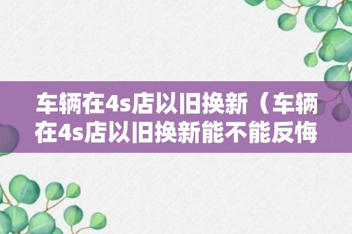 车辆在4s店以旧换新（车辆在4s店以旧换新能不能反悔）