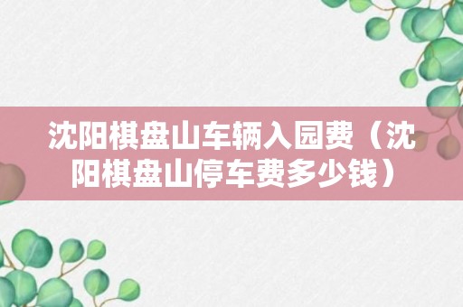 沈阳棋盘山车辆入园费（沈阳棋盘山停车费多少钱）