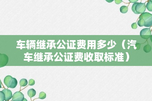 车辆继承公证费用多少（汽车继承公证费收取标准）