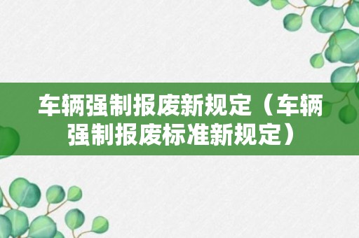 车辆强制报废新规定（车辆强制报废标准新规定）