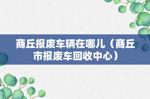 商丘报废车辆在哪儿（商丘市报废车回收中心）