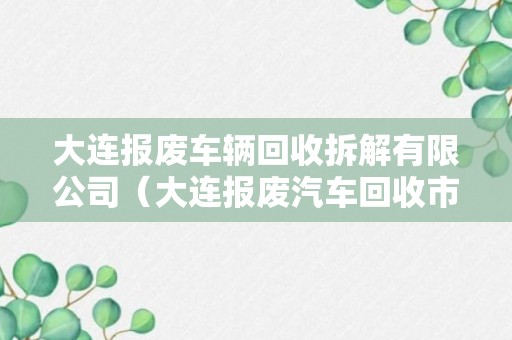 大连报废车辆回收拆解有限公司（大连报废汽车回收市场）