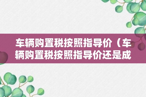 车辆购置税按照指导价（车辆购置税按照指导价还是成交价）