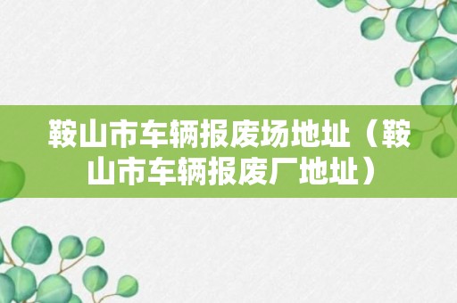 鞍山市车辆报废场地址（鞍山市车辆报废厂地址）