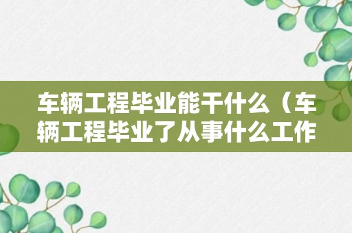 车辆工程毕业能干什么（车辆工程毕业了从事什么工作）