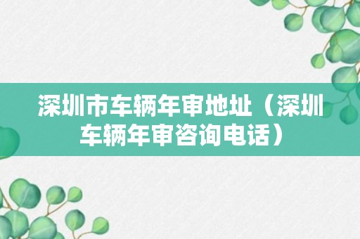 深圳市车辆年审地址（深圳车辆年审咨询电话）