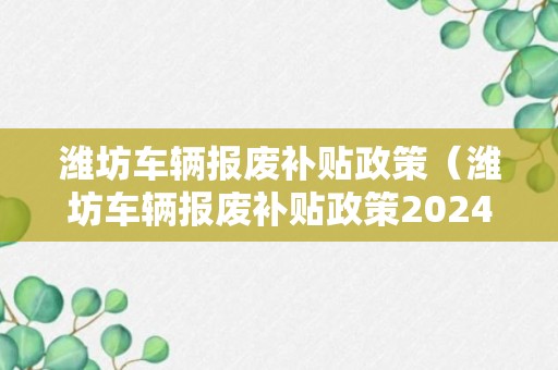 潍坊车辆报废补贴政策（潍坊车辆报废补贴政策2024）