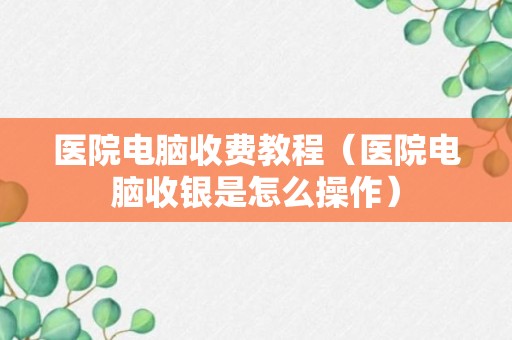 医院电脑收费教程（医院电脑收银是怎么操作）