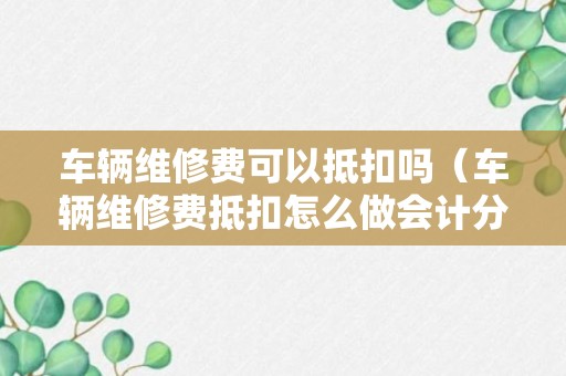 车辆维修费可以抵扣吗（车辆维修费抵扣怎么做会计分录）