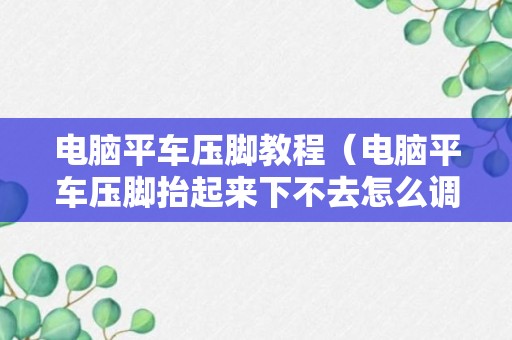 电脑平车压脚教程（电脑平车压脚抬起来下不去怎么调试）