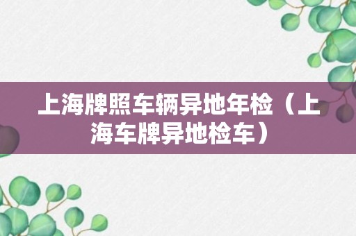 上海牌照车辆异地年检（上海车牌异地检车）