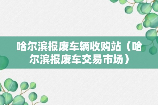 哈尔滨报废车辆收购站（哈尔滨报废车交易市场）