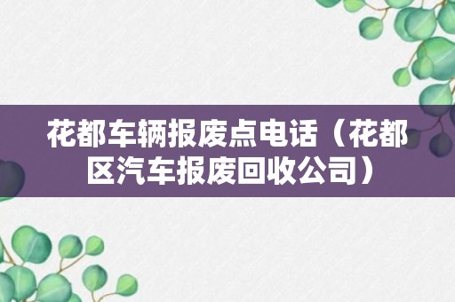 花都车辆报废点电话（花都区汽车报废回收公司）