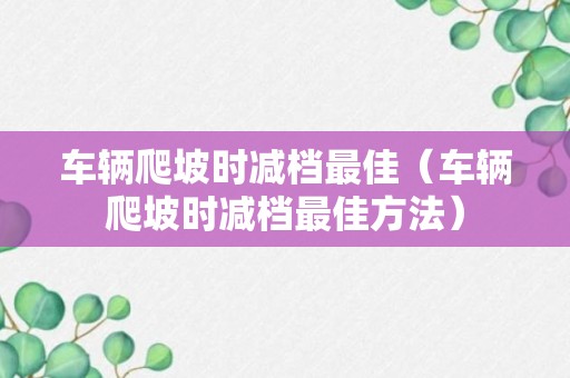 车辆爬坡时减档最佳（车辆爬坡时减档最佳方法）