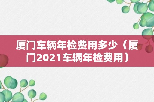 厦门车辆年检费用多少（厦门2021车辆年检费用）