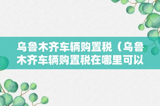 乌鲁木齐车辆购置税（乌鲁木齐车辆购置税在哪里可以交）