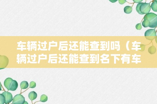 车辆过户后还能查到吗（车辆过户后还能查到名下有车记录吗）