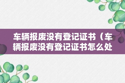 车辆报废没有登记证书（车辆报废没有登记证书怎么处理）