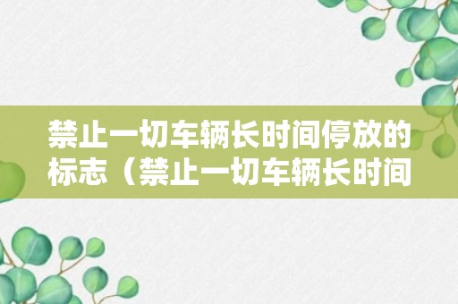 禁止一切车辆长时间停放的标志（禁止一切车辆长时间停放是哪个标志）