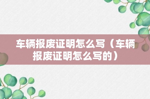 车辆报废证明怎么写（车辆报废证明怎么写的）