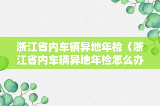 浙江省内车辆异地年检（浙江省内车辆异地年检怎么办理）