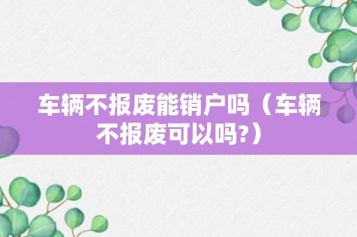 车辆不报废能销户吗（车辆不报废可以吗?）