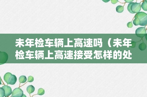 未年检车辆上高速吗（未年检车辆上高速接受怎样的处罚）