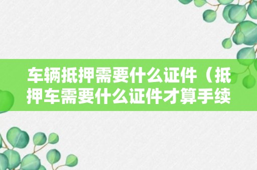 车辆抵押需要什么证件（抵押车需要什么证件才算手续全）