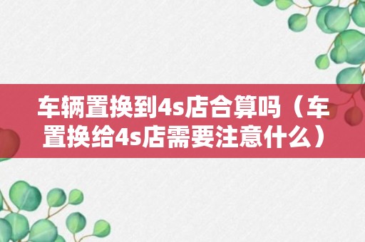 车辆置换到4s店合算吗（车置换给4s店需要注意什么）