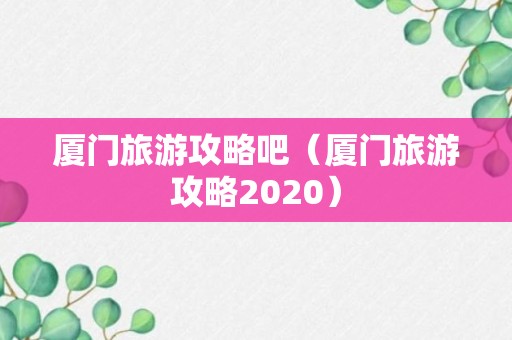 厦门旅游攻略吧（厦门旅游攻略2020）