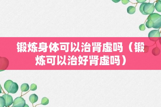 锻炼身体可以治肾虚吗（锻炼可以治好肾虚吗）