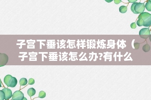 子宫下垂该怎样锻炼身体（子宫下垂该怎么办?有什么锻练方法）