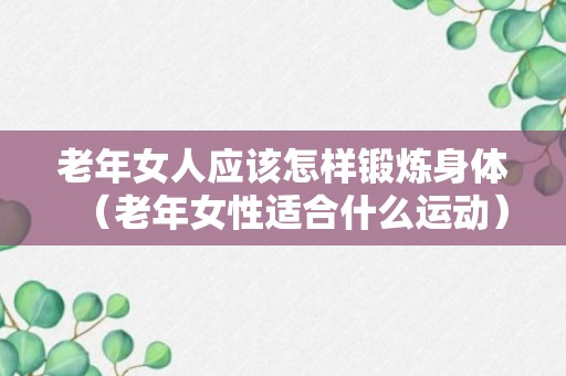 老年女人应该怎样锻炼身体（老年女性适合什么运动）