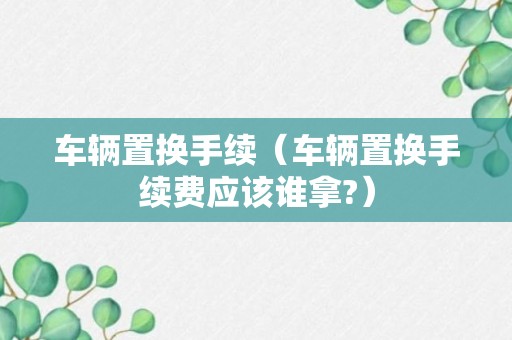 车辆置换手续（车辆置换手续费应该谁拿?）