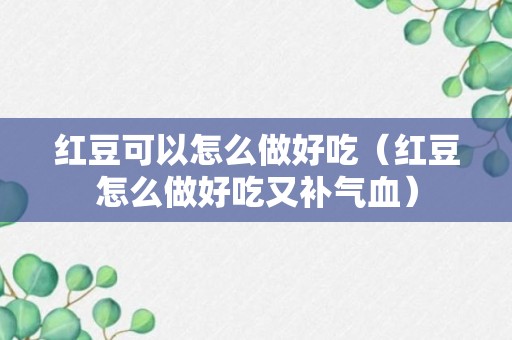 红豆可以怎么做好吃（红豆怎么做好吃又补气血）