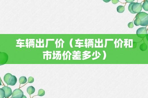 车辆出厂价（车辆出厂价和市场价差多少）